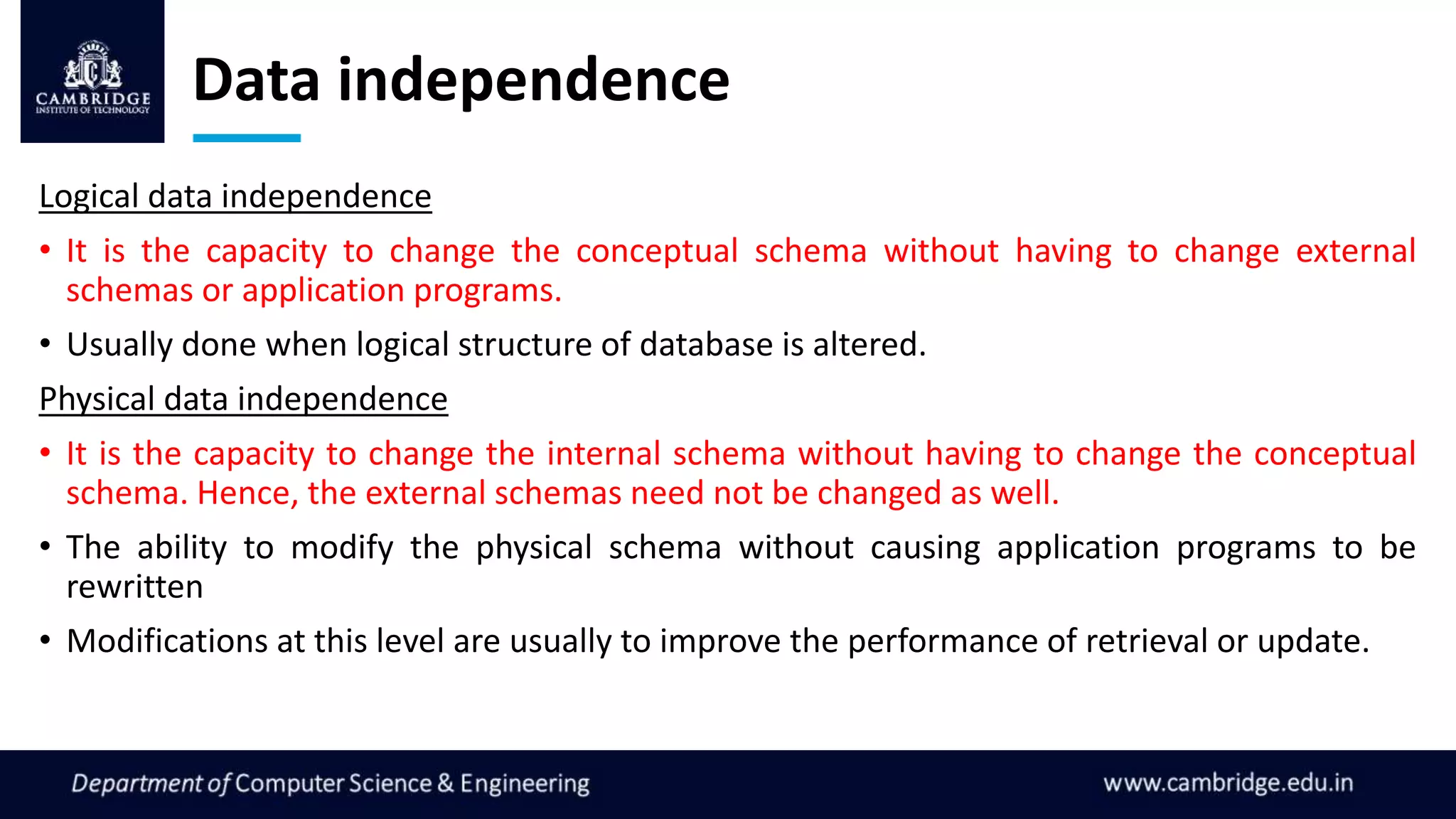 Data independence
Logical data independence
• It is the capacity to change the conceptual schema without having to change external
schemas or application programs.
• Usually done when logical structure of database is altered.
Physical data independence
• It is the capacity to change the internal schema without having to change the conceptual
schema. Hence, the external schemas need not be changed as well.
• The ability to modify the physical schema without causing application programs to be
rewritten
• Modifications at this level are usually to improve the performance of retrieval or update.
 