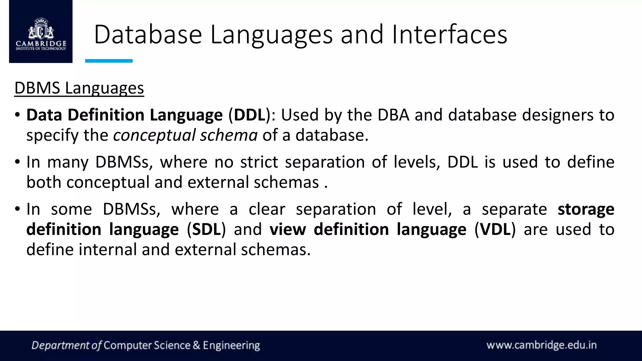 Database Languages and Interfaces
DBMS Languages
• Data Definition Language (DDL): Used by the DBA and database designers to
specify the conceptual schema of a database.
• In many DBMSs, where no strict separation of levels, DDL is used to define
both conceptual and external schemas .
• In some DBMSs, where a clear separation of level, a separate storage
definition language (SDL) and view definition language (VDL) are used to
define internal and external schemas.
 