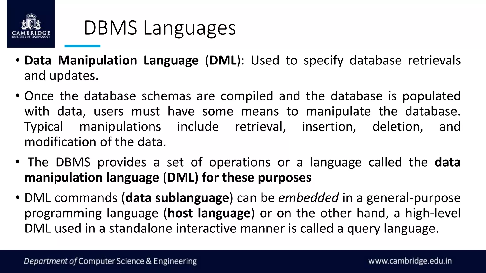 DBMS Languages
• Data Manipulation Language (DML): Used to specify database retrievals
and updates.
• Once the database schemas are compiled and the database is populated
with data, users must have some means to manipulate the database.
Typical manipulations include retrieval, insertion, deletion, and
modification of the data.
• The DBMS provides a set of operations or a language called the data
manipulation language (DML) for these purposes
• DML commands (data sublanguage) can be embedded in a general-purpose
programming language (host language) or on the other hand, a high-level
DML used in a standalone interactive manner is called a query language.
 