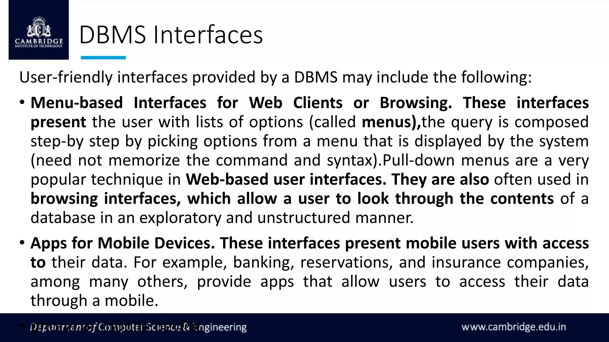 DBMS Interfaces
User-friendly interfaces provided by a DBMS may include the following:
• Menu-based Interfaces for Web Clients or Browsing. These interfaces
present the user with lists of options (called menus),the query is composed
step-by step by picking options from a menu that is displayed by the system
(need not memorize the command and syntax).Pull-down menus are a very
popular technique in Web-based user interfaces. They are also often used in
browsing interfaces, which allow a user to look through the contents of a
database in an exploratory and unstructured manner.
• Apps for Mobile Devices. These interfaces present mobile users with access
to their data. For example, banking, reservations, and insurance companies,
among many others, provide apps that allow users to access their data
through a mobile.
• phone or mobile device
 