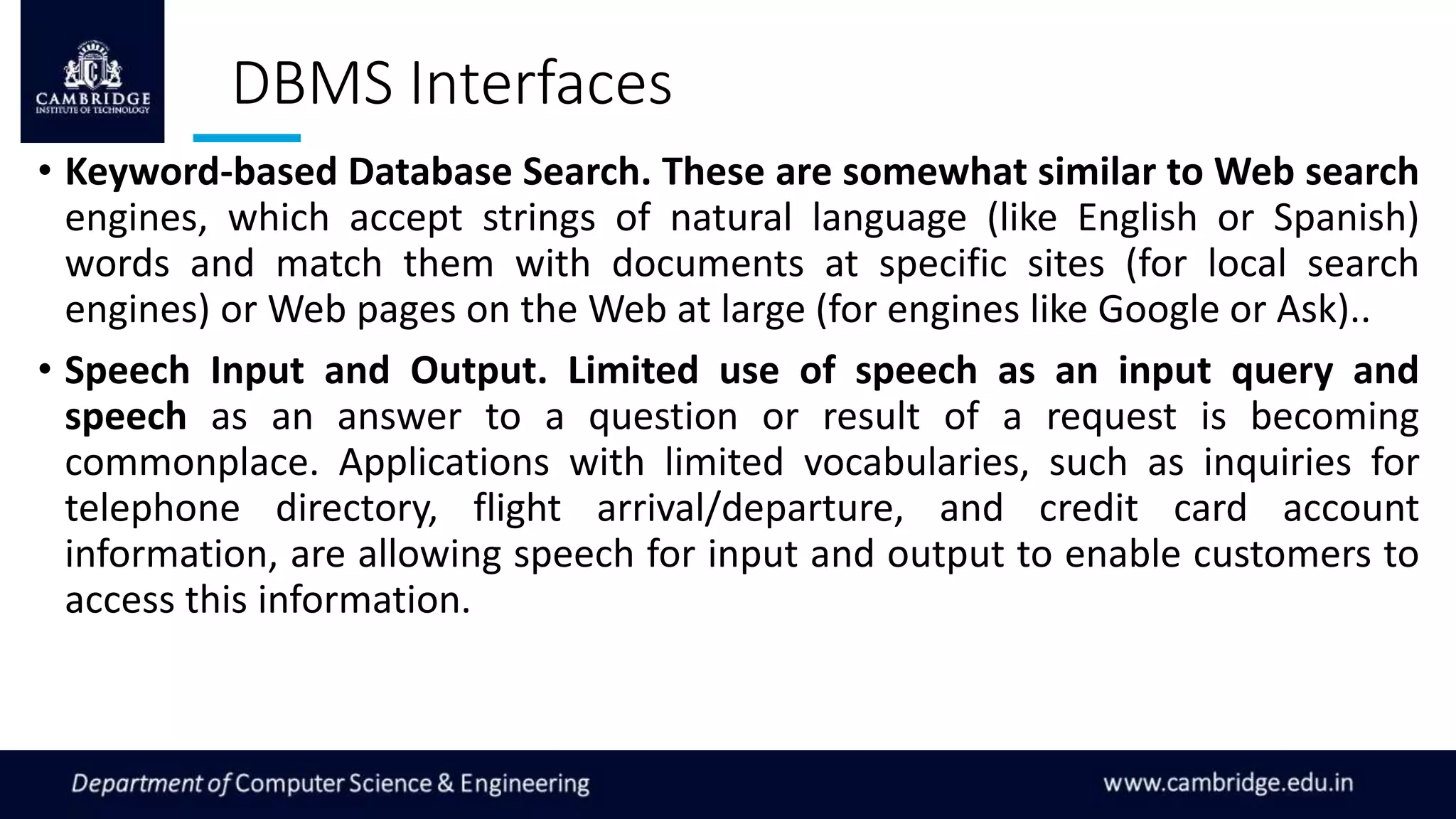 DBMS Interfaces
• Keyword-based Database Search. These are somewhat similar to Web search
engines, which accept strings of natural language (like English or Spanish)
words and match them with documents at specific sites (for local search
engines) or Web pages on the Web at large (for engines like Google or Ask)..
• Speech Input and Output. Limited use of speech as an input query and
speech as an answer to a question or result of a request is becoming
commonplace. Applications with limited vocabularies, such as inquiries for
telephone directory, flight arrival/departure, and credit card account
information, are allowing speech for input and output to enable customers to
access this information.
 