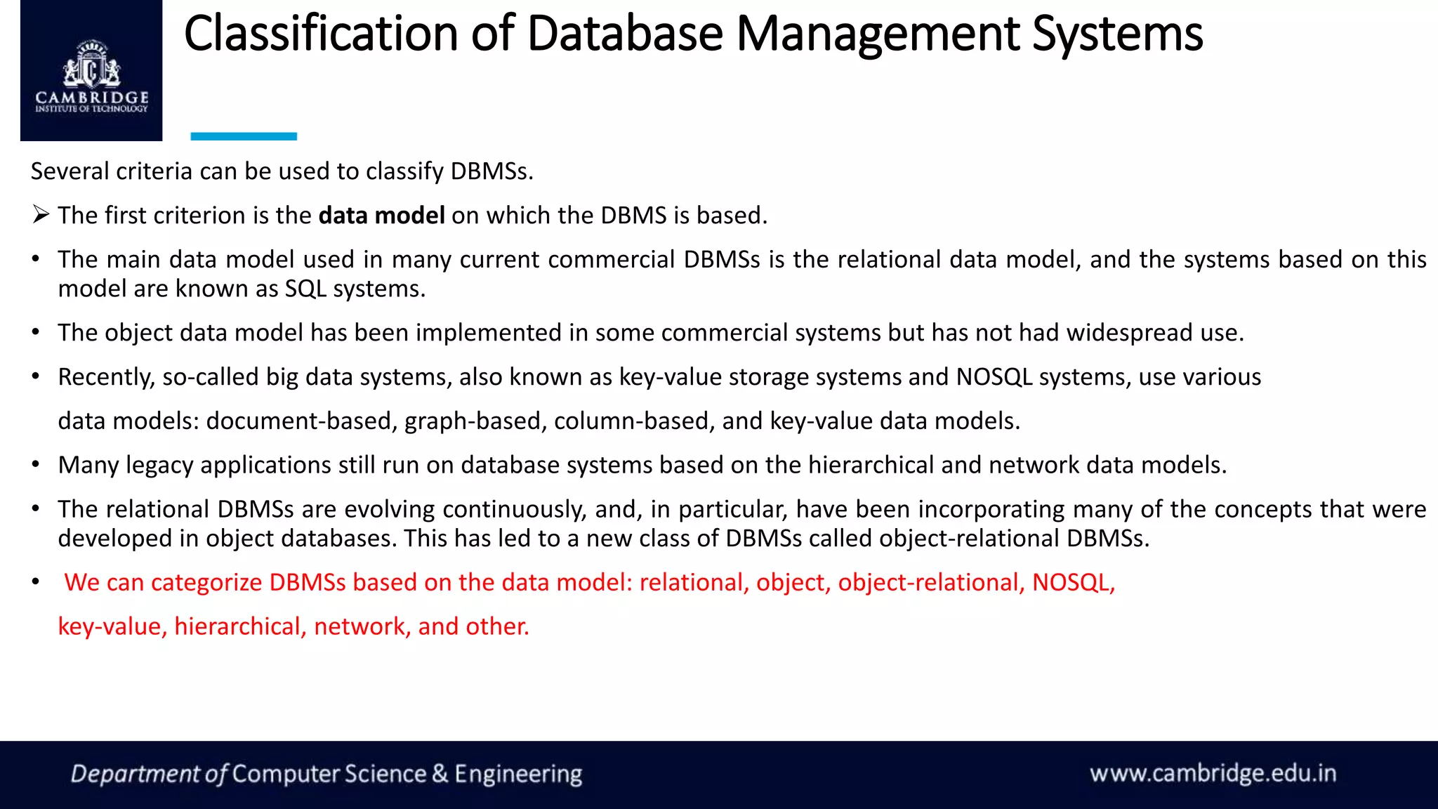 Classification of Database Management Systems
Several criteria can be used to classify DBMSs.
 The first criterion is the data model on which the DBMS is based.
• The main data model used in many current commercial DBMSs is the relational data model, and the systems based on this
model are known as SQL systems.
• The object data model has been implemented in some commercial systems but has not had widespread use.
• Recently, so-called big data systems, also known as key-value storage systems and NOSQL systems, use various
data models: document-based, graph-based, column-based, and key-value data models.
• Many legacy applications still run on database systems based on the hierarchical and network data models.
• The relational DBMSs are evolving continuously, and, in particular, have been incorporating many of the concepts that were
developed in object databases. This has led to a new class of DBMSs called object-relational DBMSs.
• We can categorize DBMSs based on the data model: relational, object, object-relational, NOSQL,
key-value, hierarchical, network, and other.
 