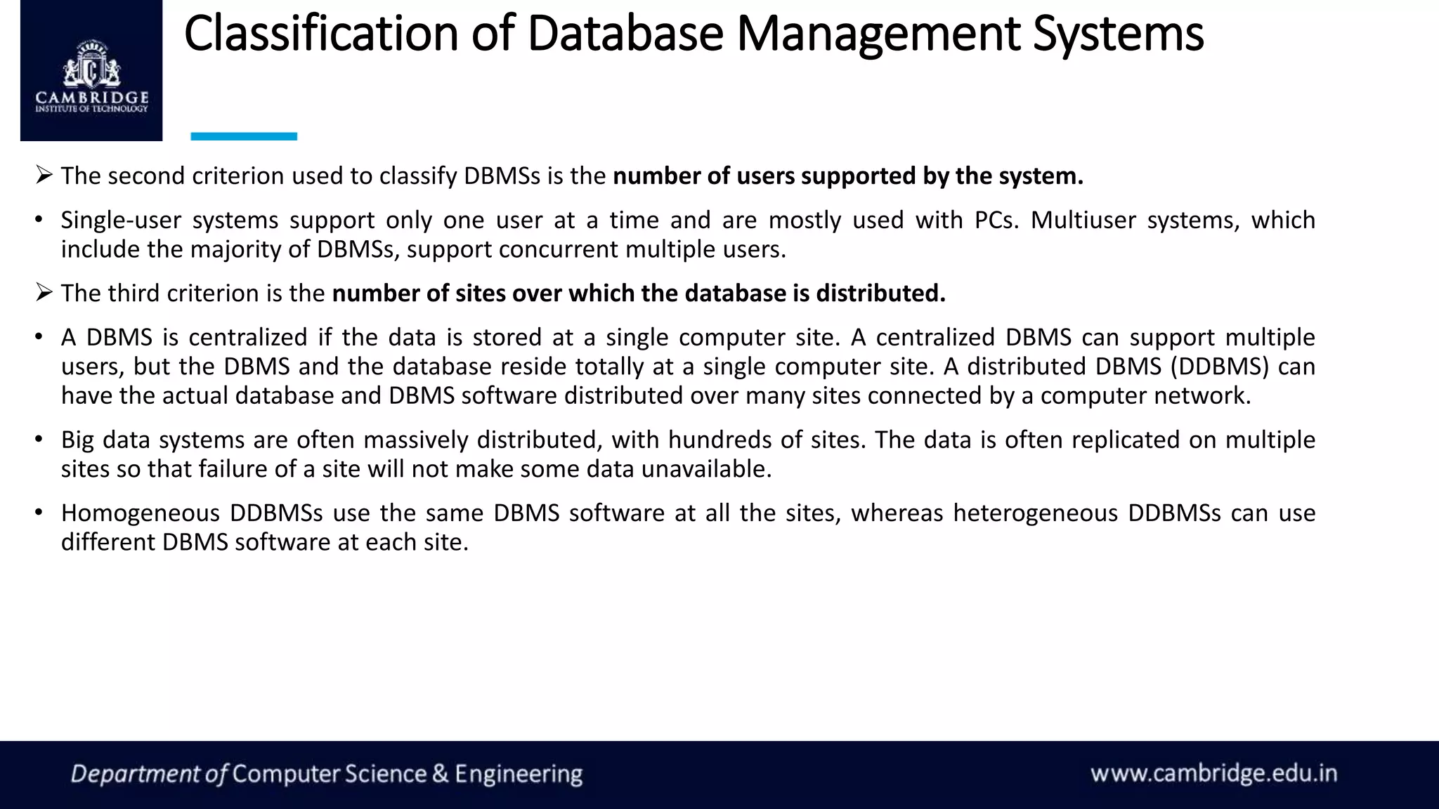 Classification of Database Management Systems
 The second criterion used to classify DBMSs is the number of users supported by the system.
• Single-user systems support only one user at a time and are mostly used with PCs. Multiuser systems, which
include the majority of DBMSs, support concurrent multiple users.
 The third criterion is the number of sites over which the database is distributed.
• A DBMS is centralized if the data is stored at a single computer site. A centralized DBMS can support multiple
users, but the DBMS and the database reside totally at a single computer site. A distributed DBMS (DDBMS) can
have the actual database and DBMS software distributed over many sites connected by a computer network.
• Big data systems are often massively distributed, with hundreds of sites. The data is often replicated on multiple
sites so that failure of a site will not make some data unavailable.
• Homogeneous DDBMSs use the same DBMS software at all the sites, whereas heterogeneous DDBMSs can use
different DBMS software at each site.
 