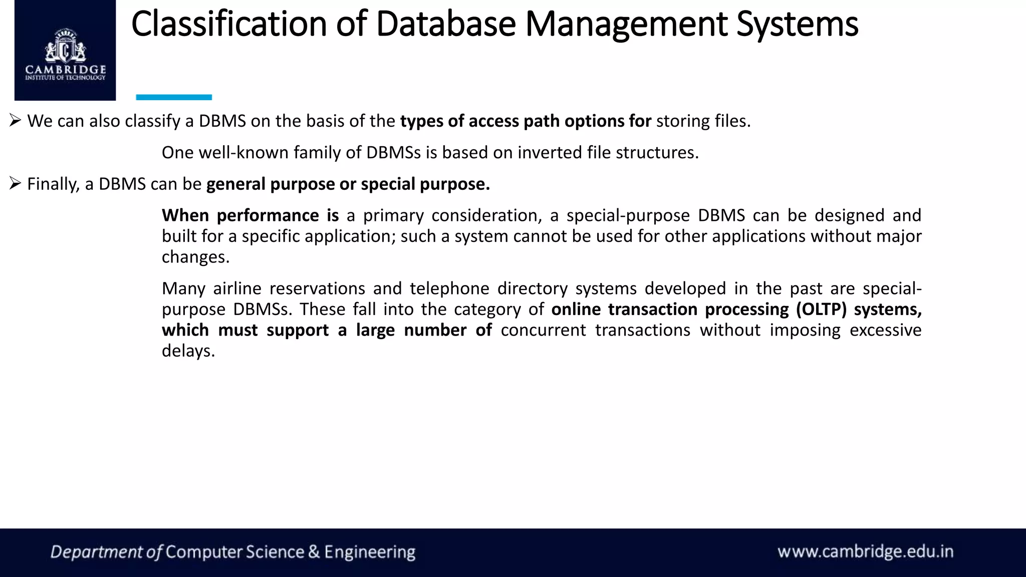Classification of Database Management Systems
 We can also classify a DBMS on the basis of the types of access path options for storing files.
One well-known family of DBMSs is based on inverted file structures.
 Finally, a DBMS can be general purpose or special purpose.
When performance is a primary consideration, a special-purpose DBMS can be designed and
built for a specific application; such a system cannot be used for other applications without major
changes.
Many airline reservations and telephone directory systems developed in the past are special-
purpose DBMSs. These fall into the category of online transaction processing (OLTP) systems,
which must support a large number of concurrent transactions without imposing excessive
delays.
 