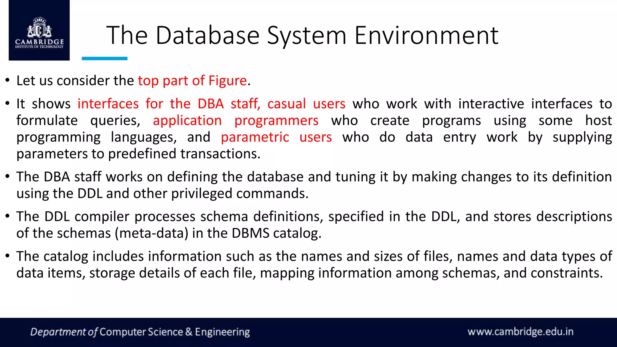 The Database System Environment
• Let us consider the top part of Figure.
• It shows interfaces for the DBA staff, casual users who work with interactive interfaces to
formulate queries, application programmers who create programs using some host
programming languages, and parametric users who do data entry work by supplying
parameters to predefined transactions.
• The DBA staff works on defining the database and tuning it by making changes to its definition
using the DDL and other privileged commands.
• The DDL compiler processes schema definitions, specified in the DDL, and stores descriptions
of the schemas (meta-data) in the DBMS catalog.
• The catalog includes information such as the names and sizes of files, names and data types of
data items, storage details of each file, mapping information among schemas, and constraints.
 