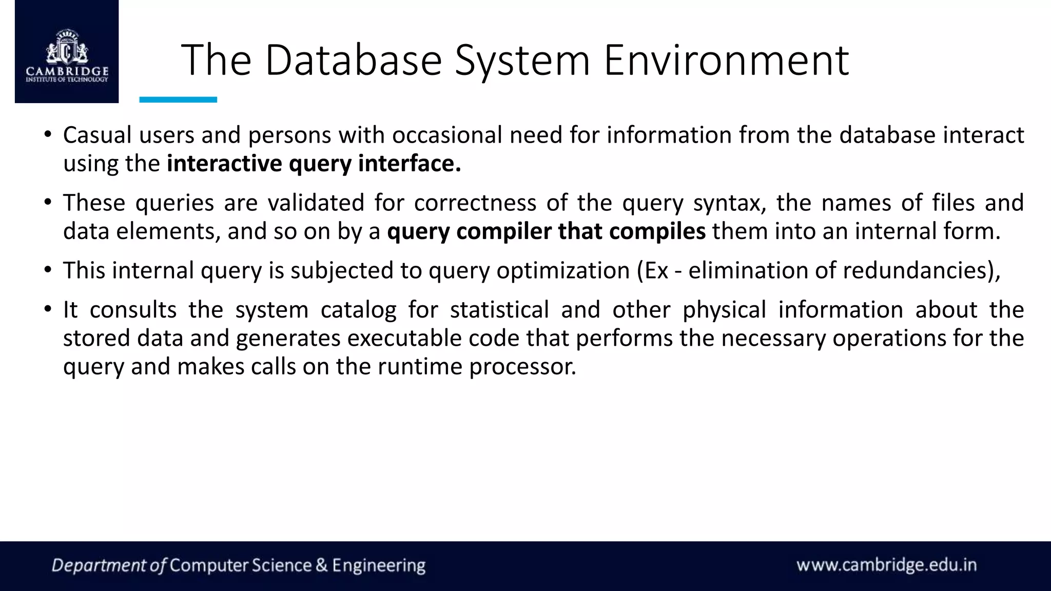 The Database System Environment
• Casual users and persons with occasional need for information from the database interact
using the interactive query interface.
• These queries are validated for correctness of the query syntax, the names of files and
data elements, and so on by a query compiler that compiles them into an internal form.
• This internal query is subjected to query optimization (Ex - elimination of redundancies),
• It consults the system catalog for statistical and other physical information about the
stored data and generates executable code that performs the necessary operations for the
query and makes calls on the runtime processor.
 