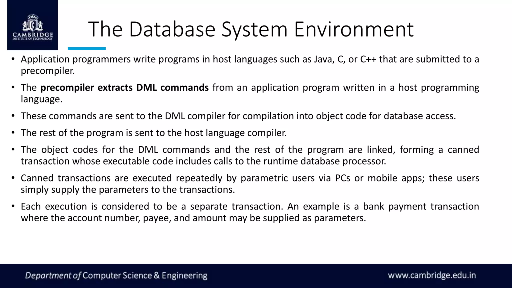 The Database System Environment
• Application programmers write programs in host languages such as Java, C, or C++ that are submitted to a
precompiler.
• The precompiler extracts DML commands from an application program written in a host programming
language.
• These commands are sent to the DML compiler for compilation into object code for database access.
• The rest of the program is sent to the host language compiler.
• The object codes for the DML commands and the rest of the program are linked, forming a canned
transaction whose executable code includes calls to the runtime database processor.
• Canned transactions are executed repeatedly by parametric users via PCs or mobile apps; these users
simply supply the parameters to the transactions.
• Each execution is considered to be a separate transaction. An example is a bank payment transaction
where the account number, payee, and amount may be supplied as parameters.
 