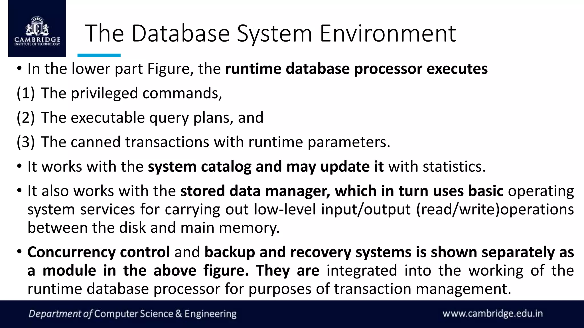 The Database System Environment
• In the lower part Figure, the runtime database processor executes
(1) The privileged commands,
(2) The executable query plans, and
(3) The canned transactions with runtime parameters.
• It works with the system catalog and may update it with statistics.
• It also works with the stored data manager, which in turn uses basic operating
system services for carrying out low-level input/output (read/write)operations
between the disk and main memory.
• Concurrency control and backup and recovery systems is shown separately as
a module in the above figure. They are integrated into the working of the
runtime database processor for purposes of transaction management.
 