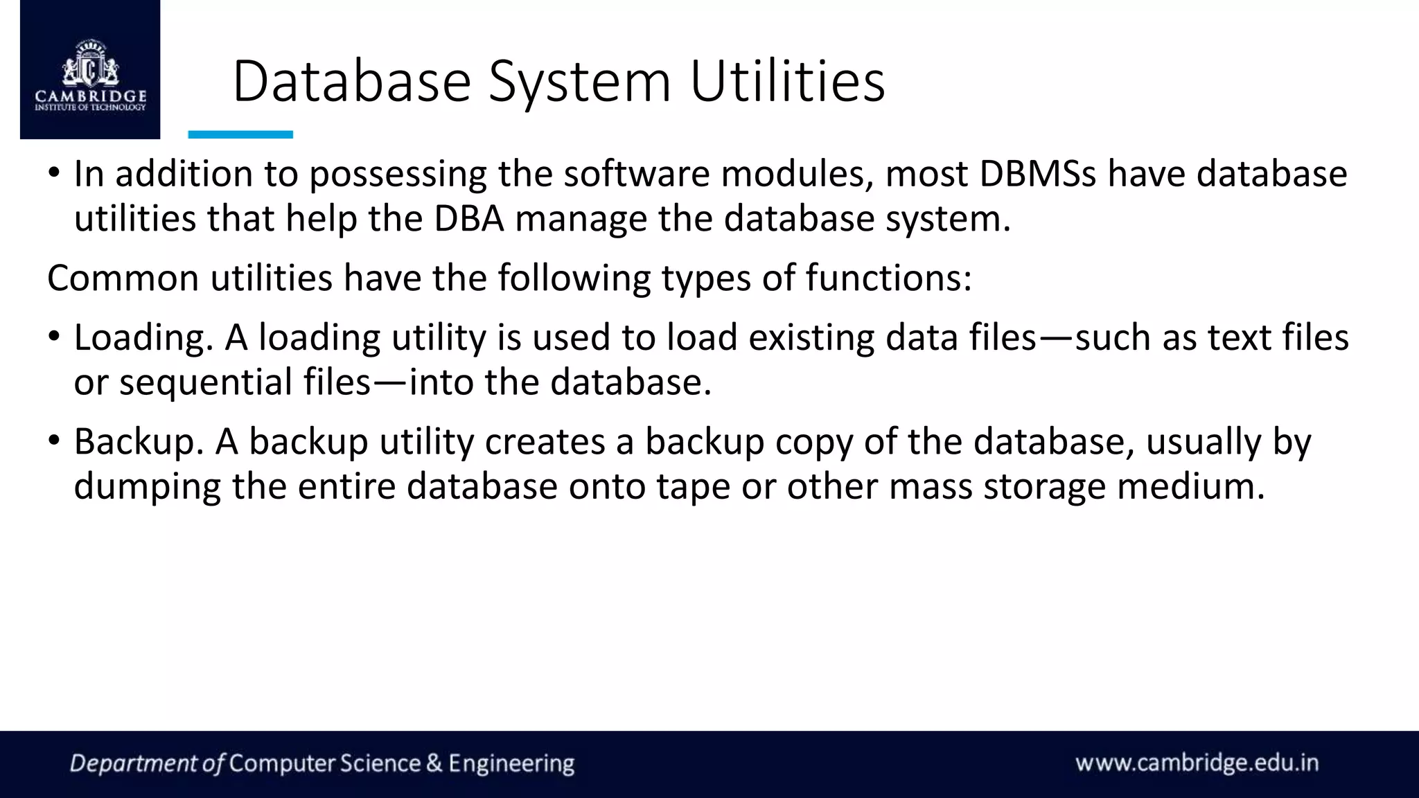 Database System Utilities
• In addition to possessing the software modules, most DBMSs have database
utilities that help the DBA manage the database system.
Common utilities have the following types of functions:
• Loading. A loading utility is used to load existing data files—such as text files
or sequential files—into the database.
• Backup. A backup utility creates a backup copy of the database, usually by
dumping the entire database onto tape or other mass storage medium.
 