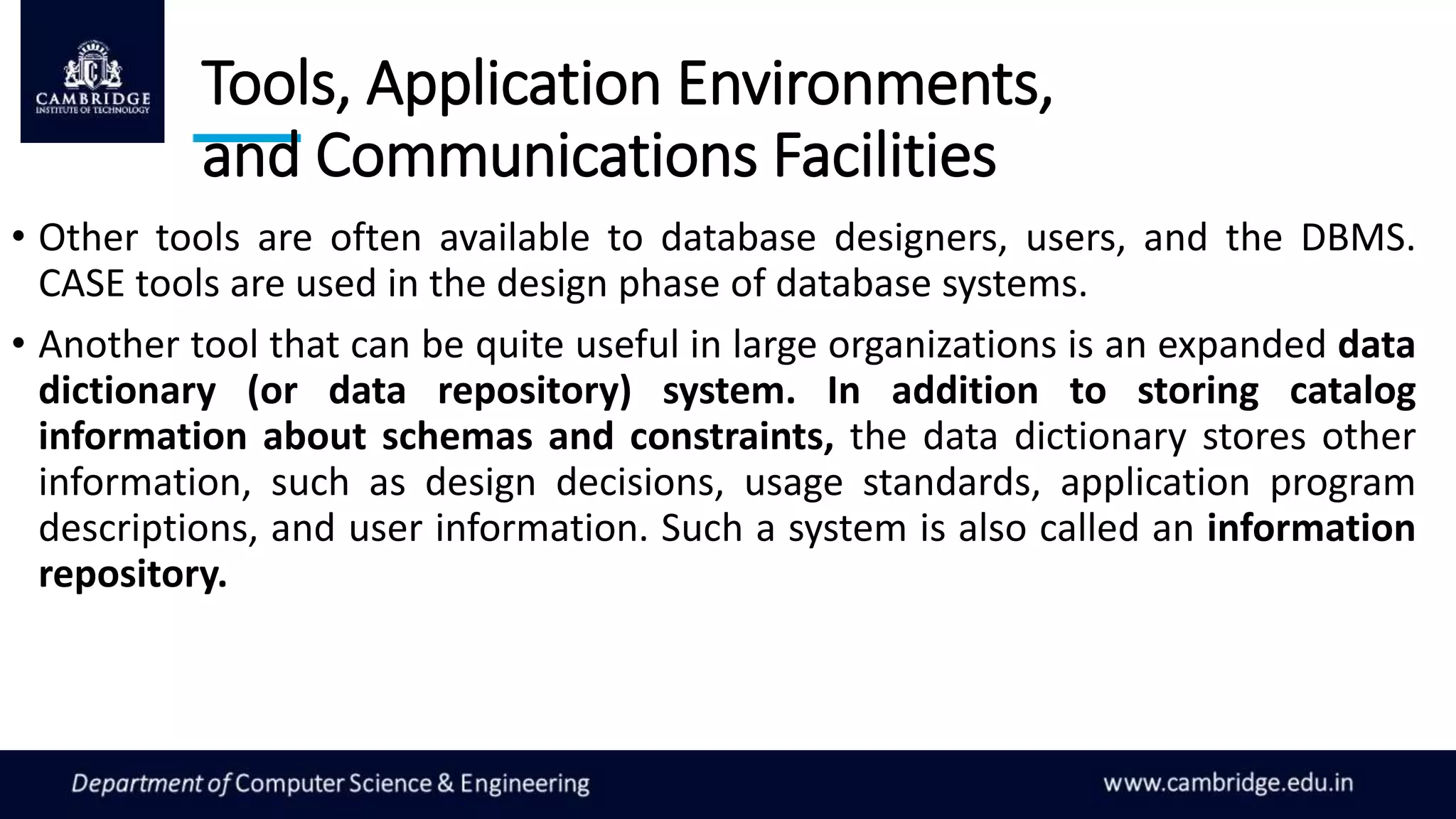Tools, Application Environments,
and Communications Facilities
• Other tools are often available to database designers, users, and the DBMS.
CASE tools are used in the design phase of database systems.
• Another tool that can be quite useful in large organizations is an expanded data
dictionary (or data repository) system. In addition to storing catalog
information about schemas and constraints, the data dictionary stores other
information, such as design decisions, usage standards, application program
descriptions, and user information. Such a system is also called an information
repository.
 
