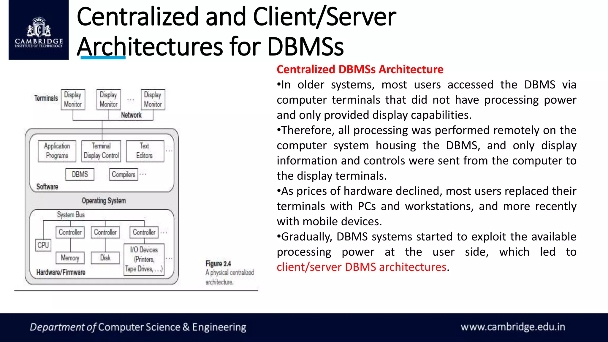 Centralized and Client/Server
Architectures for DBMSs
Centralized DBMSs Architecture
•In older systems, most users accessed the DBMS via
computer terminals that did not have processing power
and only provided display capabilities.
•Therefore, all processing was performed remotely on the
computer system housing the DBMS, and only display
information and controls were sent from the computer to
the display terminals.
•As prices of hardware declined, most users replaced their
terminals with PCs and workstations, and more recently
with mobile devices.
•Gradually, DBMS systems started to exploit the available
processing power at the user side, which led to
client/server DBMS architectures.
 