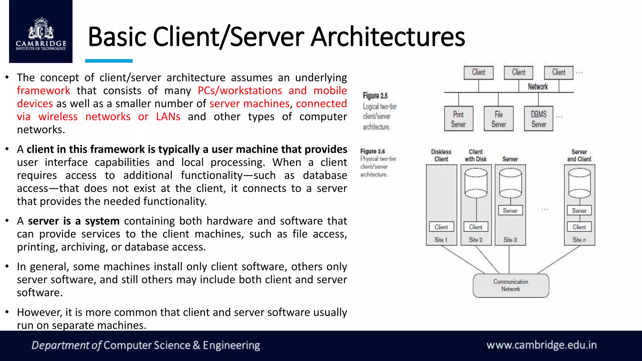 Basic Client/Server Architectures
• The concept of client/server architecture assumes an underlying
framework that consists of many PCs/workstations and mobile
devices as well as a smaller number of server machines, connected
via wireless networks or LANs and other types of computer
networks.
• A client in this framework is typically a user machine that provides
user interface capabilities and local processing. When a client
requires access to additional functionality—such as database
access—that does not exist at the client, it connects to a server
that provides the needed functionality.
• A server is a system containing both hardware and software that
can provide services to the client machines, such as file access,
printing, archiving, or database access.
• In general, some machines install only client software, others only
server software, and still others may include both client and server
software.
• However, it is more common that client and server software usually
run on separate machines.
 