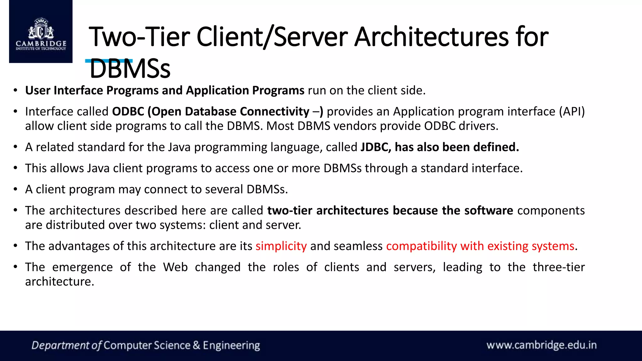 Two-Tier Client/Server Architectures for
DBMSs
• User Interface Programs and Application Programs run on the client side.
• Interface called ODBC (Open Database Connectivity –) provides an Application program interface (API)
allow client side programs to call the DBMS. Most DBMS vendors provide ODBC drivers.
• A related standard for the Java programming language, called JDBC, has also been defined.
• This allows Java client programs to access one or more DBMSs through a standard interface.
• A client program may connect to several DBMSs.
• The architectures described here are called two-tier architectures because the software components
are distributed over two systems: client and server.
• The advantages of this architecture are its simplicity and seamless compatibility with existing systems.
• The emergence of the Web changed the roles of clients and servers, leading to the three-tier
architecture.
 