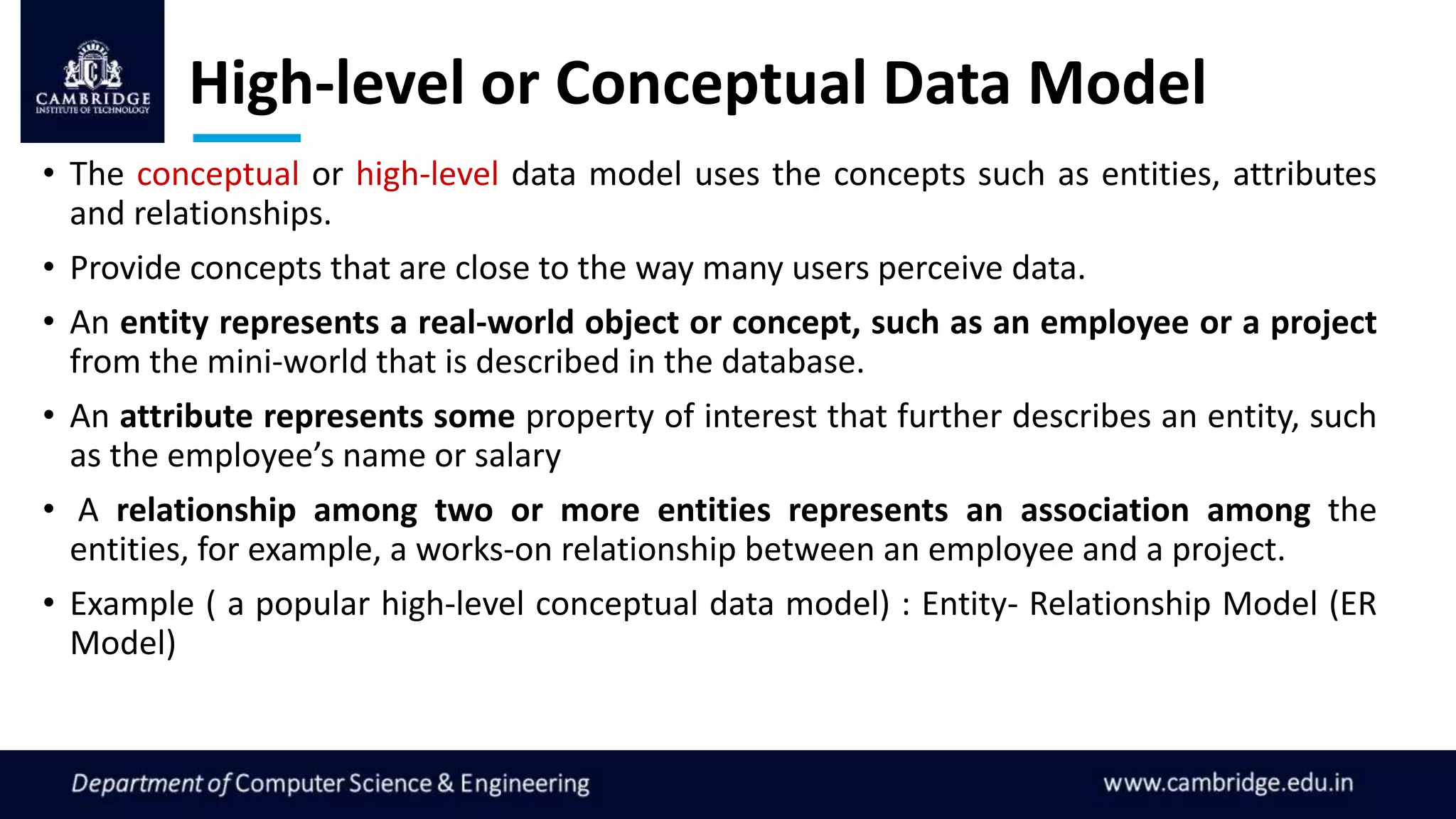 High-level or Conceptual Data Model
• The conceptual or high-level data model uses the concepts such as entities, attributes
and relationships.
• Provide concepts that are close to the way many users perceive data.
• An entity represents a real-world object or concept, such as an employee or a project
from the mini-world that is described in the database.
• An attribute represents some property of interest that further describes an entity, such
as the employee’s name or salary
• A relationship among two or more entities represents an association among the
entities, for example, a works-on relationship between an employee and a project.
• Example ( a popular high-level conceptual data model) : Entity- Relationship Model (ER
Model)
 