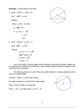 17
Examples. Use the figure at the right.
1. Given: circle O. 80=∠BODm
Find: mBD, BADm∠
Solution:
Since 80=∠BODm , then
a. mBD = 80
b. BADm∠ = BD2
1
= )80(2
1
= 40
2. Given: circle O. 37=∠BADm
Find: mBD , BODm∠
Solution:
mBDBADm 2
1
37 ==∠
mBD = 2(37) = 74
mBDBODm =∠
74=∠BODm
Like in the study of central angles and its measure, discussing inscribed angles and
its measure also involves many theorems. Each previous theorem studied is always a tool
in proving the next theorem.
The following theorem is one of the most useful theorem in solving problems which
involve inscribed angles.
Theorem: Angle in a semicircle theorem.
An angle inscribed in a semicircle is a right angle.
Given: Circle O. BAC is a semicircle.
Prove: BAC∠ is a right angle. ( 90=∠BACm
O
A
B
D
O
●B
A
C
 
