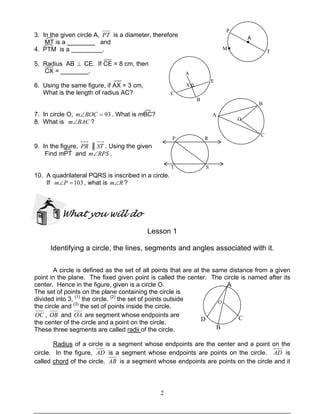 2
3. In the given circle A, PT is a diameter, therefore
MT is a ________ and
4. PTM is a _________.
5. Radius AB ⊥ CE. If CE = 8 cm, then
CX = ________.
6. Using the same figure, if AX = 3 cm,
What is the length of radius AC?
7. In circle O, 93=∠BOCm . What is mBC?
8. What is BACm∠ ?
9. In the figure, PR ║ ST . Using the given
Find mPT and RPSm∠ .
10. A quadrilateral PQRS is inscribed in a circle.
If 103=∠Pm , what is Rm∠ ?
What you will do
Lesson 1
Identifying a circle, the lines, segments and angles associated with it.
A circle is defined as the set of all points that are at the same distance from a given
point in the plane. The fixed given point is called the center. The circle is named after its
center. Hence in the figure, given is a circle O. A
The set of points on the plane containing the circle is
divided into 3, (1)
the circle, (2)
the set of points outside
the circle and (3)
the set of points inside the circle.
OC , OB and OA are segment whose endpoints are
the center of the circle and a point on the circle.
These three segments are called radii of the circle.
Radius of a circle is a segment whose endpoints are the center and a point on the
circle. In the figure, AD is a segment whose endpoints are points on the circle. AD is
called chord of the circle. AB is a segment whose endpoints are points on the circle and it
D
B
C
O
O
B
A
C
P
M●
●
A
T
A
X
E
B
C
P R
ST
 