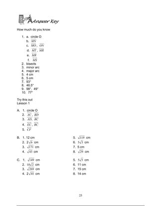 25
Answer Key
How much do you know
1. a. circle O
b. MN
c. MO , ON
d. MT , MR
e. MR
f. MS
2. bisects
3. minor arc
4. major arc
5. 4 cm
6. 5 cm
7. 93°
8. 46.5°
9. 98°, 49°
10. 77°
Try this out
Lesson 1
A. 1. circle O
2. AC , BD
3. ,AD BC
4. EC , BC
5. CF
B. 1. 12 cm 5. 119 cm
2. 2 6 cm 6. 35 cm
3. 171 cm 7. 5 cm
4. 43 cm 8. 29 cm
C. 1. 149 cm 5. 55 cm
2. 210 cm 6. 11 cm
3. 269 cm 7. 15 cm
4. 2 41 cm 8. 14 cm
 