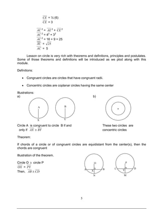 5
CE = ½ (6)
CE = 3
AC 2
= AE 2
+ CE 2
AC 2
= 42
+ 32
AC 2
= 16 + 9 = 25
AC = 25
AC = 5
Lesson on circle is very rich with theorems and definitions, principles and postulates.
Some of those theorems and definitions will be introduced as we plod along with this
module.
Definitions:
• Congruent circles are circles that have congruent radii.
• Concentric circles are coplanar circles having the same center
Illustrations:
a) b)
Circle A is congruent to circle B if and These two circles are
only if BYAX ≅ concentric circles
Theorem:
If chords of a circle or of congruent circles are equidistant from the center(s), then the
chords are congruent
Illustration of the theorem.
Circle O ≅ circle P
OX = PY
Then, CDAB ≅
A
X
B
Y
O
X
A B
O
X
N
P
C D
Y
M
·
 