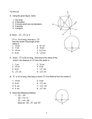 6
Try this out
A. Using the given figure, name
1. the circle
2. 2 diameters
3. 2 chords which are not diameters
4. 2 secants
5. a tangent
B. Given: CDAB ⊥ at E
CD is 10 cm long. How far is CD
from the center if the length of the
radius is
1. 13 cm 5. 12 cm
2. 7 cm 6. 10 cm
3. 14 cm 7. 5 2 cm
4. 8 cm 8. 63 cm
C. Given: CD is 20 cm long. How long is the radius of the
circle if the distance of CD from the center is
1. 7 cm 3. 13 cm
2. 10 cm 4. 8 cm
5. 5 cm 7. 55 cm
6. 21 cm 8. 64 cm
D. AC is 12 cm long. How long is chord CD if its distance from the center is
1. 10 cm 5. 9 cm
2. 6 cm 6. 23 cm
3. 8 cm 7. 112 cm
4. 5 cm 8. 54 cm
E. Solve the following problems.
1. MPON ⊥
ME = 7x + 5
PE = 4x – 20
Solve for ME , PE and MP
O
M PE
N
A
C D
B
E
A
B
D
E
C
F
O
 