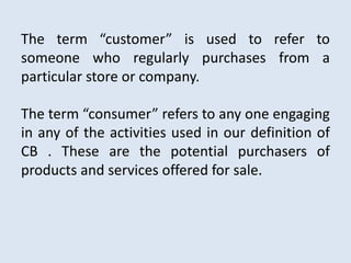 The term “customer” is used to refer to
someone who regularly purchases from a
particular store or company.
The term “consumer” refers to any one engaging
in any of the activities used in our definition of
CB . These are the potential purchasers of
products and services offered for sale.
 