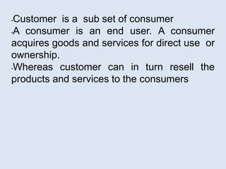 •Customer is a sub set of consumer
•A consumer is an end user. A consumer
acquires goods and services for direct use or
ownership.
•Whereas customer can in turn resell the
products and services to the consumers
 