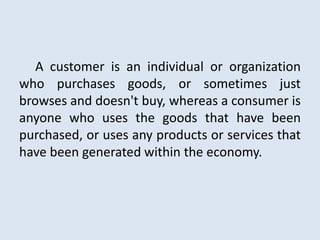 A customer is an individual or organization
who purchases goods, or sometimes just
browses and doesn't buy, whereas a consumer is
anyone who uses the goods that have been
purchased, or uses any products or services that
have been generated within the economy.
 
