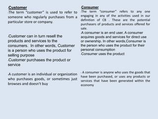 •Customer
•The term “customer” is used to refer to
someone who regularly purchases from a
particular store or company.
•Customer can in turn resell the
products and services to the
consumers. In other words, Customer
is a person who uses the product for
selling purpose
•Customer purchases the product or
service
•A customer is an individual or organization
who purchases goods, or sometimes just
browses and doesn't buy
•Consumer
•The term “consumer” refers to any one
engaging in any of the activities used in our
definition of CB . These are the potential
purchasers of products and services offered for
sale.
•A consumer is an end user. A consumer
acquires goods and services for direct use
or ownership. In other words,Consumer is
the person who uses the product for their
personal consumption
•Consumer uses the product
• A consumer is anyone who uses the goods that
have been purchased, or uses any products or
services that have been generated within the
economy
 