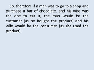 So, therefore if a man was to go to a shop and
purchase a bar of chocolate, and his wife was
the one to eat it, the man would be the
customer (as he bought the product) and his
wife would be the consumer (as she used the
product).
 