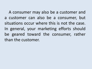 A consumer may also be a customer and
a customer can also be a consumer, but
situations occur where this is not the case.
In general, your marketing efforts should
be geared toward the consumer, rather
than the customer.
 