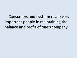 Consumers and customers are very
important people in maintaining the
balance and profit of one’s company.
 