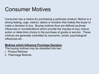 Consumer Motives
Consumer has a motive for purchasing a particular product. Motive is a
strong feeling, urge, instinct, desire or emotion that makes the buyer to
make a decision to buy. Buying motives thus are defined as ̳those
influences or considerations which provide the impulse to buy, induce
action or determine choice in the purchase of goods or service . These
motives are generally controlled by economic, social, psychological
influences etc .
Motives which Influence Purchase Decision
The buying motives may be classified into two:
i. Product Motives
ii. Patronage Motives
 
