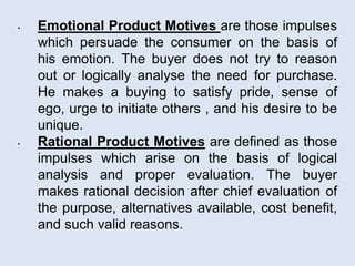 • Emotional Product Motives are those impulses
which persuade the consumer on the basis of
his emotion. The buyer does not try to reason
out or logically analyse the need for purchase.
He makes a buying to satisfy pride, sense of
ego, urge to initiate others , and his desire to be
unique.
• Rational Product Motives are defined as those
impulses which arise on the basis of logical
analysis and proper evaluation. The buyer
makes rational decision after chief evaluation of
the purpose, alternatives available, cost benefit,
and such valid reasons.
 