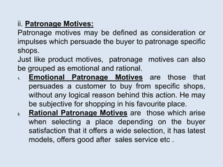 ii. Patronage Motives:
Patronage motives may be defined as consideration or
impulses which persuade the buyer to patronage specific
shops.
Just like product motives, patronage motives can also
be grouped as emotional and rational.
1. Emotional Patronage Motives are those that
persuades a customer to buy from specific shops,
without any logical reason behind this action. He may
be subjective for shopping in his favourite place.
2. Rational Patronage Motives are those which arise
when selecting a place depending on the buyer
satisfaction that it offers a wide selection, it has latest
models, offers good after sales service etc .
 