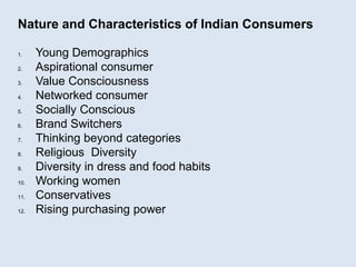 Nature and Characteristics of Indian Consumers
1. Young Demographics
2. Aspirational consumer
3. Value Consciousness
4. Networked consumer
5. Socially Conscious
6. Brand Switchers
7. Thinking beyond categories
8. Religious Diversity
9. Diversity in dress and food habits
10. Working women
11. Conservatives
12. Rising purchasing power
 
