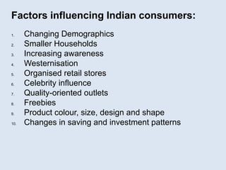 Factors influencing Indian consumers:
1. Changing Demographics
2. Smaller Households
3. Increasing awareness
4. Westernisation
5. Organised retail stores
6. Celebrity influence
7. Quality-oriented outlets
8. Freebies
9. Product colour, size, design and shape
10. Changes in saving and investment patterns
 