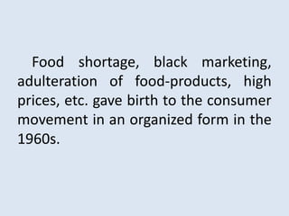 Food shortage, black marketing,
adulteration of food-products, high
prices, etc. gave birth to the consumer
movement in an organized form in the
1960s.
 