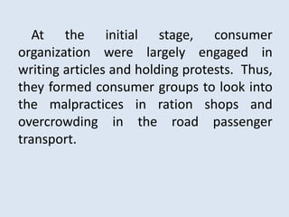 At the initial stage, consumer
organization were largely engaged in
writing articles and holding protests. Thus,
they formed consumer groups to look into
the malpractices in ration shops and
overcrowding in the road passenger
transport.
 