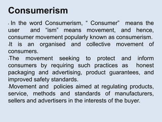 Consumerism
• In the word Consumerism, “ Consumer” means the
user and “ism” means movement, and hence,
consumer movement popularly known as consumerism.
•It is an organised and collective movement of
consumers.
•The movement seeking to protect and inform
consumers by requiring such practices as honest
packaging and advertising, product guarantees, and
improved safety standards.
•Movement and policies aimed at regulating products,
service, methods and standards of manufacturers,
sellers and advertisers in the interests of the buyer.
 