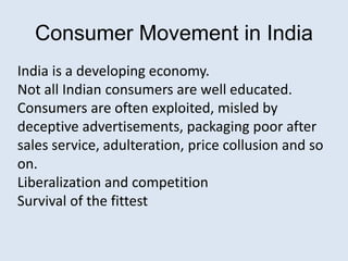 Consumer Movement in India
India is a developing economy.
Not all Indian consumers are well educated.
Consumers are often exploited, misled by
deceptive advertisements, packaging poor after
sales service, adulteration, price collusion and so
on.
Liberalization and competition
Survival of the fittest
 