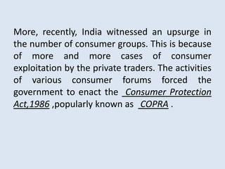 More, recently, India witnessed an upsurge in
the number of consumer groups. This is because
of more and more cases of consumer
exploitation by the private traders. The activities
of various consumer forums forced the
government to enact the Consumer Protection
Act,1986 ,popularly known as COPRA .
 