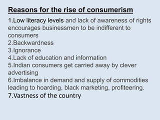 Reasons for the rise of consumerism
1.Low literacy levels and lack of awareness of rights
encourages businessmen to be indifferent to
consumers
2.Backwardness
3.Ignorance
4.Lack of education and information
5.Indian consumers get carried away by clever
advertising
6.Imbalance in demand and supply of commodities
leading to hoarding, black marketing, profiteering.
7.Vastness of the country
 