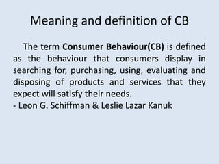 Meaning and definition of CB
The term Consumer Behaviour(CB) is defined
as the behaviour that consumers display in
searching for, purchasing, using, evaluating and
disposing of products and services that they
expect will satisfy their needs.
- Leon G. Schiffman & Leslie Lazar Kanuk
 