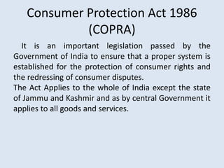 Consumer Protection Act 1986
(COPRA)
It is an important legislation passed by the
Government of India to ensure that a proper system is
established for the protection of consumer rights and
the redressing of consumer disputes.
The Act Applies to the whole of India except the state
of Jammu and Kashmir and as by central Government it
applies to all goods and services.
 