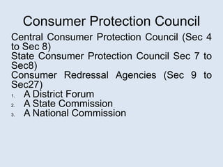 Consumer Protection Council
Central Consumer Protection Council (Sec 4
to Sec 8)
State Consumer Protection Council Sec 7 to
Sec8)
Consumer Redressal Agencies (Sec 9 to
Sec27)
1. A District Forum
2. A State Commission
3. A National Commission
 