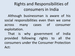 Rights and Responsibilities of
consumers in India
Although businessman is aware of his
social responsibilities even then we come
across many cases of consumer
exploitation.
That is why government of India
provided following rights to all the
consumers under the Consumer Protection
Act:
 