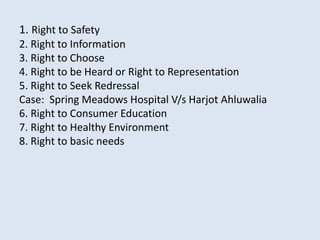 1. Right to Safety
2. Right to Information
3. Right to Choose
4. Right to be Heard or Right to Representation
5. Right to Seek Redressal
Case: Spring Meadows Hospital V/s Harjot Ahluwalia
6. Right to Consumer Education
7. Right to Healthy Environment
8. Right to basic needs
 