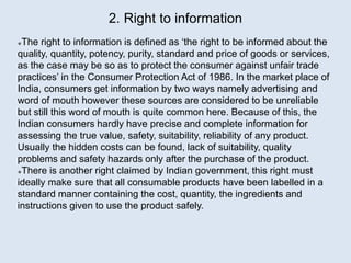 2. Right to information
The right to information is defined as ‘the right to be informed about the
quality, quantity, potency, purity, standard and price of goods or services,
as the case may be so as to protect the consumer against unfair trade
practices’ in the Consumer Protection Act of 1986. In the market place of
India, consumers get information by two ways namely advertising and
word of mouth however these sources are considered to be unreliable
but still this word of mouth is quite common here. Because of this, the
Indian consumers hardly have precise and complete information for
assessing the true value, safety, suitability, reliability of any product.
Usually the hidden costs can be found, lack of suitability, quality
problems and safety hazards only after the purchase of the product.
There is another right claimed by Indian government, this right must
ideally make sure that all consumable products have been labelled in a
standard manner containing the cost, quantity, the ingredients and
instructions given to use the product safely.
 