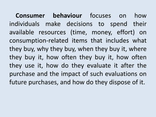Consumer behaviour focuses on how
individuals make decisions to spend their
available resources (time, money, effort) on
consumption-related items that includes what
they buy, why they buy, when they buy it, where
they buy it, how often they buy it, how often
they use it, how do they evaluate it after the
purchase and the impact of such evaluations on
future purchases, and how do they dispose of it.
 