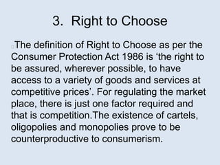 3. Right to Choose
The definition of Right to Choose as per the
Consumer Protection Act 1986 is ‘the right to
be assured, wherever possible, to have
access to a variety of goods and services at
competitive prices’. For regulating the market
place, there is just one factor required and
that is competition.The existence of cartels,
oligopolies and monopolies prove to be
counterproductive to consumerism.
 