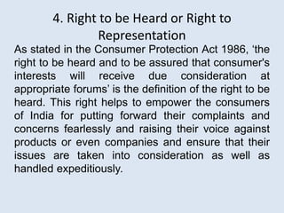 4. Right to be Heard or Right to
Representation
As stated in the Consumer Protection Act 1986, ‘the
right to be heard and to be assured that consumer's
interests will receive due consideration at
appropriate forums’ is the definition of the right to be
heard. This right helps to empower the consumers
of India for putting forward their complaints and
concerns fearlessly and raising their voice against
products or even companies and ensure that their
issues are taken into consideration as well as
handled expeditiously.
 